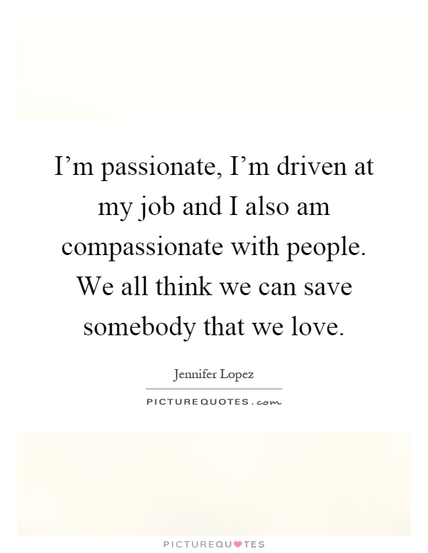 I'm passionate, I'm driven at my job and I also am compassionate with people. We all think we can save somebody that we love Picture Quote #1