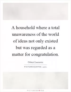 A household where a total unawareness of the world of ideas not only existed but was regarded as a matter for congratulation Picture Quote #1