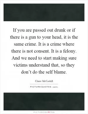 If you are passed out drunk or if there is a gun to your head, it is the same crime. It is a crime where there is not consent. It is a felony. And we need to start making sure victims understand that, so they don’t do the self blame Picture Quote #1