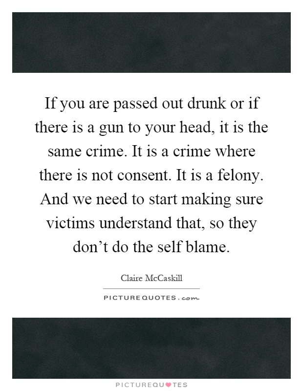 If you are passed out drunk or if there is a gun to your head, it is the same crime. It is a crime where there is not consent. It is a felony. And we need to start making sure victims understand that, so they don't do the self blame Picture Quote #1