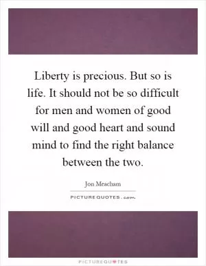 Liberty is precious. But so is life. It should not be so difficult for men and women of good will and good heart and sound mind to find the right balance between the two Picture Quote #1