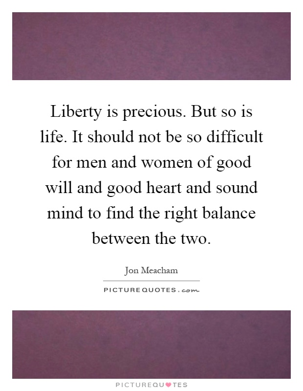 Liberty is precious. But so is life. It should not be so difficult for men and women of good will and good heart and sound mind to find the right balance between the two Picture Quote #1