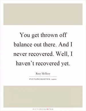 You get thrown off balance out there. And I never recovered. Well, I haven’t recovered yet Picture Quote #1