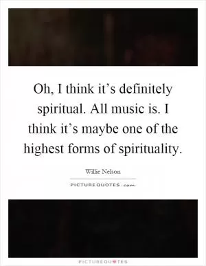 Oh, I think it’s definitely spiritual. All music is. I think it’s maybe one of the highest forms of spirituality Picture Quote #1