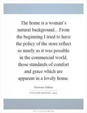 The home is a woman’s natural background... From the beginning I tried to have the policy of the store reflect as nearly as it was possible in the commercial world, those standards of comfort and grace which are apparent in a lovely home Picture Quote #1