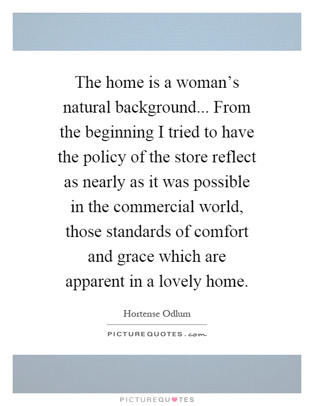 The home is a woman's natural background... From the beginning I tried to have the policy of the store reflect as nearly as it was possible in the commercial world, those standards of comfort and grace which are apparent in a lovely home Picture Quote #1