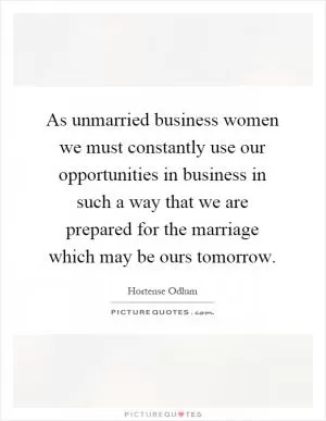 As unmarried business women we must constantly use our opportunities in business in such a way that we are prepared for the marriage which may be ours tomorrow Picture Quote #1
