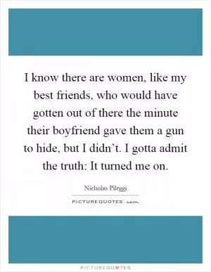 I know there are women, like my best friends, who would have gotten out of there the minute their boyfriend gave them a gun to hide, but I didn’t. I gotta admit the truth: It turned me on Picture Quote #1