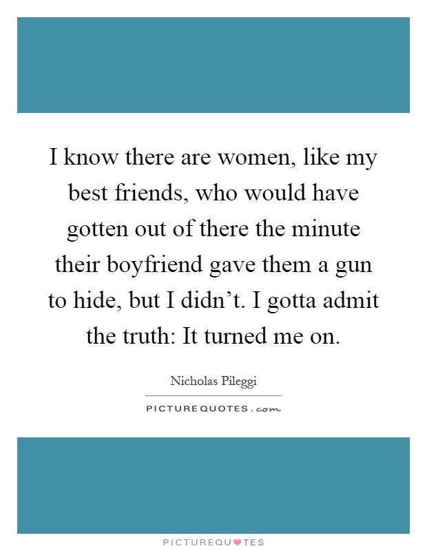 I know there are women, like my best friends, who would have gotten out of there the minute their boyfriend gave them a gun to hide, but I didn't. I gotta admit the truth: It turned me on Picture Quote #1