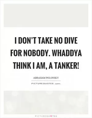 I don’t take no dive for nobody. Whaddya think I am, a tanker! Picture Quote #1
