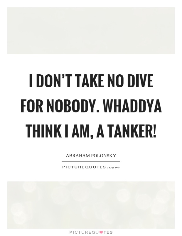 I don't take no dive for nobody. Whaddya think I am, a tanker! Picture Quote #1