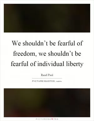 We shouldn’t be fearful of freedom, we shouldn’t be fearful of individual liberty Picture Quote #1