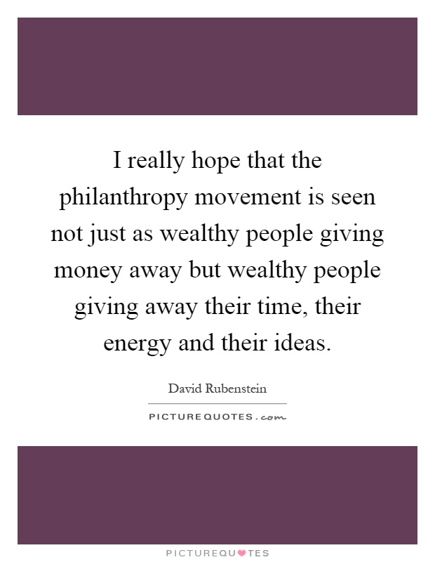 I really hope that the philanthropy movement is seen not just as wealthy people giving money away but wealthy people giving away their time, their energy and their ideas Picture Quote #1