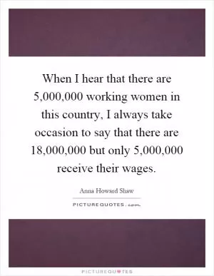 When I hear that there are 5,000,000 working women in this country, I always take occasion to say that there are 18,000,000 but only 5,000,000 receive their wages Picture Quote #1
