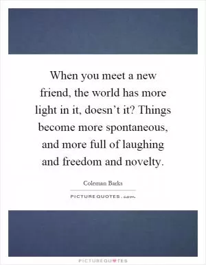 When you meet a new friend, the world has more light in it, doesn’t it? Things become more spontaneous, and more full of laughing and freedom and novelty Picture Quote #1