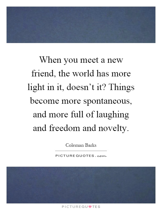 When you meet a new friend, the world has more light in it, doesn't it? Things become more spontaneous, and more full of laughing and freedom and novelty Picture Quote #1