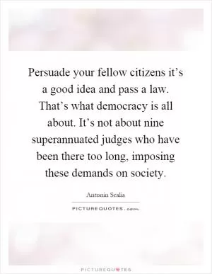 Persuade your fellow citizens it’s a good idea and pass a law. That’s what democracy is all about. It’s not about nine superannuated judges who have been there too long, imposing these demands on society Picture Quote #1