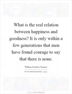 What is the real relation between happiness and goodness? It is only within a few generations that men have found courage to say that there is none Picture Quote #1