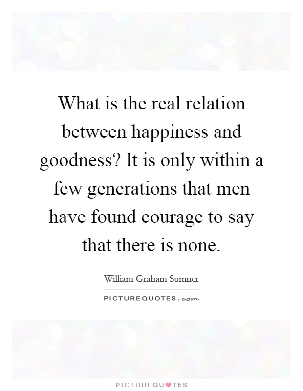 What is the real relation between happiness and goodness? It is only within a few generations that men have found courage to say that there is none Picture Quote #1