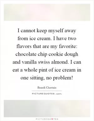 I cannot keep myself away from ice cream. I have two flavors that are my favorite: chocolate chip cookie dough and vanilla swiss almond. I can eat a whole pint of ice cream in one sitting, no problem! Picture Quote #1