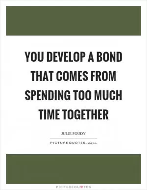 You develop a bond that comes from spending too much time together Picture Quote #1
