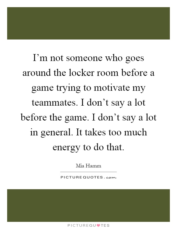 I'm not someone who goes around the locker room before a game trying to motivate my teammates. I don't say a lot before the game. I don't say a lot in general. It takes too much energy to do that Picture Quote #1