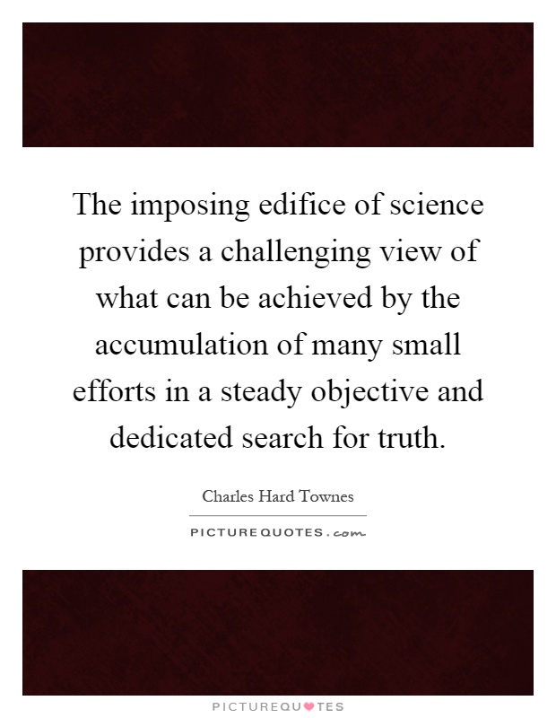 The imposing edifice of science provides a challenging view of what can be achieved by the accumulation of many small efforts in a steady objective and dedicated search for truth Picture Quote #1