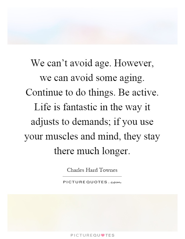 We can't avoid age. However, we can avoid some aging. Continue to do things. Be active. Life is fantastic in the way it adjusts to demands; if you use your muscles and mind, they stay there much longer Picture Quote #1