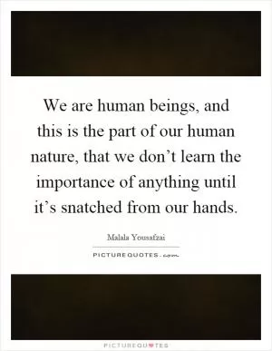 We are human beings, and this is the part of our human nature, that we don’t learn the importance of anything until it’s snatched from our hands Picture Quote #1