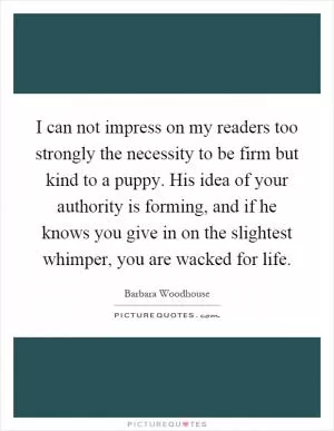 I can not impress on my readers too strongly the necessity to be firm but kind to a puppy. His idea of your authority is forming, and if he knows you give in on the slightest whimper, you are wacked for life Picture Quote #1