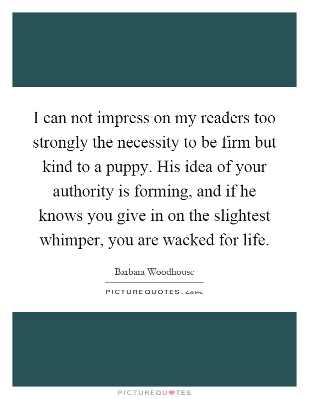 I can not impress on my readers too strongly the necessity to be firm but kind to a puppy. His idea of your authority is forming, and if he knows you give in on the slightest whimper, you are wacked for life Picture Quote #1