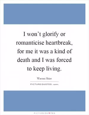 I won’t glorify or romanticise heartbreak, for me it was a kind of death and I was forced to keep living Picture Quote #1