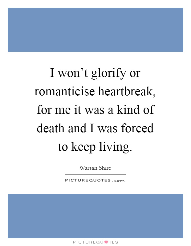I won't glorify or romanticise heartbreak, for me it was a kind of death and I was forced to keep living Picture Quote #1