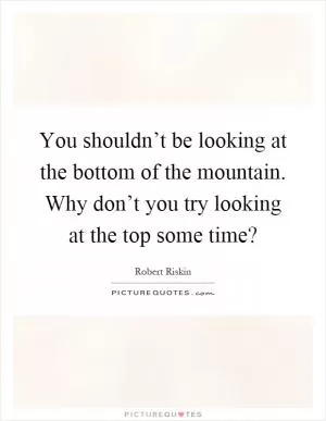 You shouldn’t be looking at the bottom of the mountain. Why don’t you try looking at the top some time? Picture Quote #1