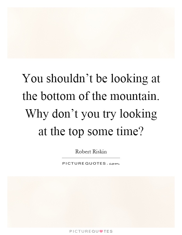You shouldn't be looking at the bottom of the mountain. Why don't you try looking at the top some time? Picture Quote #1