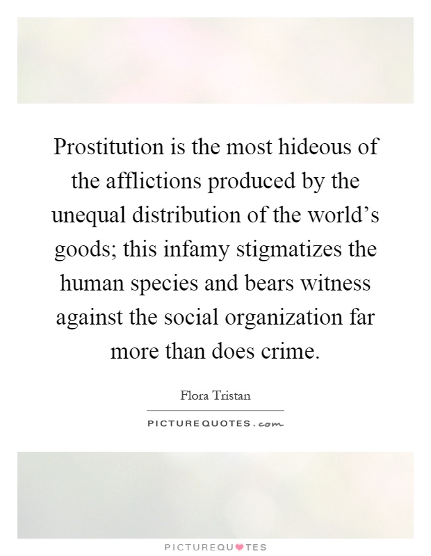 Prostitution is the most hideous of the afflictions produced by the unequal distribution of the world's goods; this infamy stigmatizes the human species and bears witness against the social organization far more than does crime Picture Quote #1