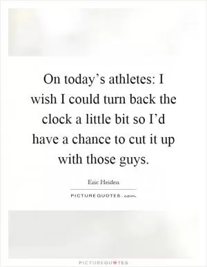 On today’s athletes: I wish I could turn back the clock a little bit so I’d have a chance to cut it up with those guys Picture Quote #1