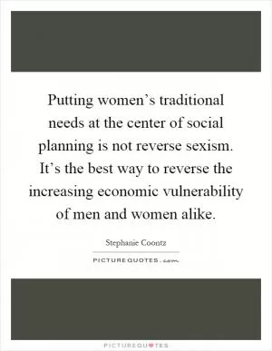 Putting women’s traditional needs at the center of social planning is not reverse sexism. It’s the best way to reverse the increasing economic vulnerability of men and women alike Picture Quote #1