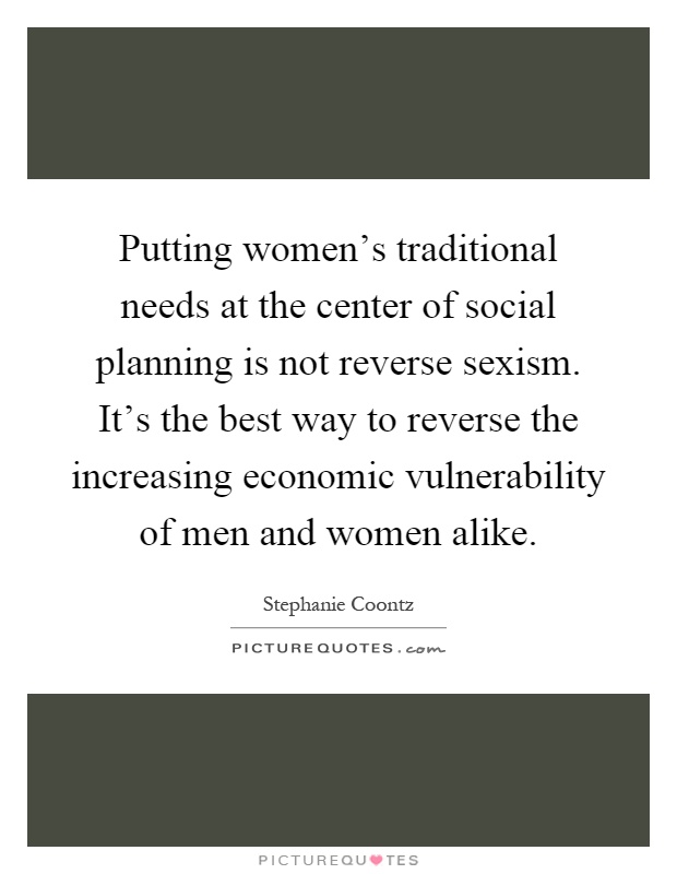 Putting women's traditional needs at the center of social planning is not reverse sexism. It's the best way to reverse the increasing economic vulnerability of men and women alike Picture Quote #1
