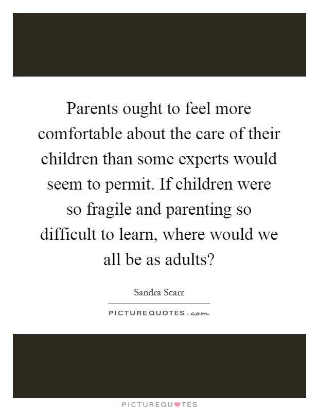 Parents ought to feel more comfortable about the care of their children than some experts would seem to permit. If children were so fragile and parenting so difficult to learn, where would we all be as adults? Picture Quote #1