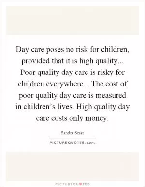 Day care poses no risk for children, provided that it is high quality... Poor quality day care is risky for children everywhere... The cost of poor quality day care is measured in children’s lives. High quality day care costs only money Picture Quote #1