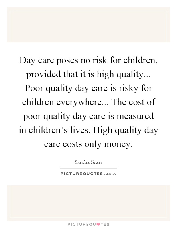 Day care poses no risk for children, provided that it is high quality... Poor quality day care is risky for children everywhere... The cost of poor quality day care is measured in children's lives. High quality day care costs only money Picture Quote #1