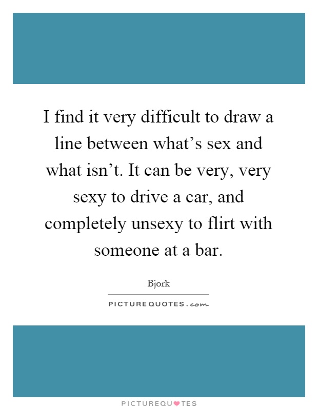 I find it very difficult to draw a line between what's sex and what isn't. It can be very, very sexy to drive a car, and completely unsexy to flirt with someone at a bar Picture Quote #1