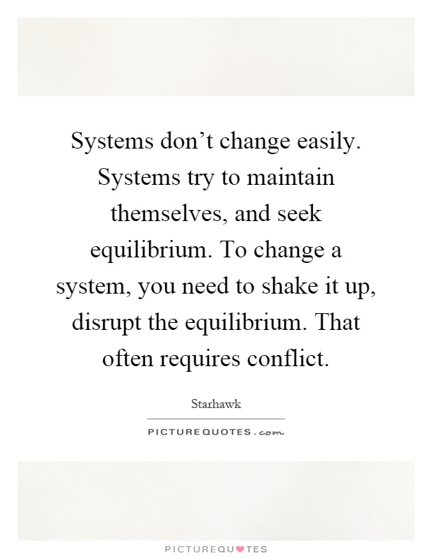 Systems don't change easily. Systems try to maintain themselves, and seek equilibrium. To change a system, you need to shake it up, disrupt the equilibrium. That often requires conflict Picture Quote #1