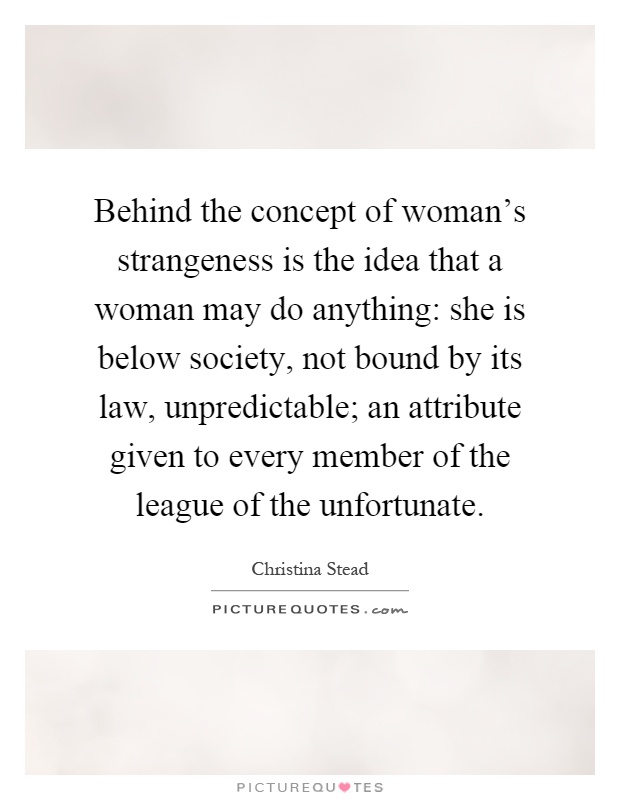 Behind the concept of woman's strangeness is the idea that a woman may do anything: she is below society, not bound by its law, unpredictable; an attribute given to every member of the league of the unfortunate Picture Quote #1