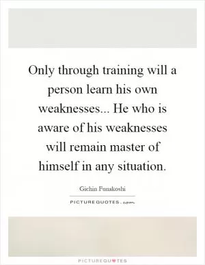 Only through training will a person learn his own weaknesses... He who is aware of his weaknesses will remain master of himself in any situation Picture Quote #1