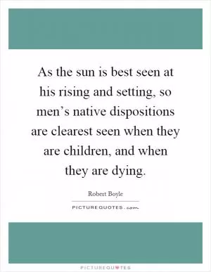 As the sun is best seen at his rising and setting, so men’s native dispositions are clearest seen when they are children, and when they are dying Picture Quote #1