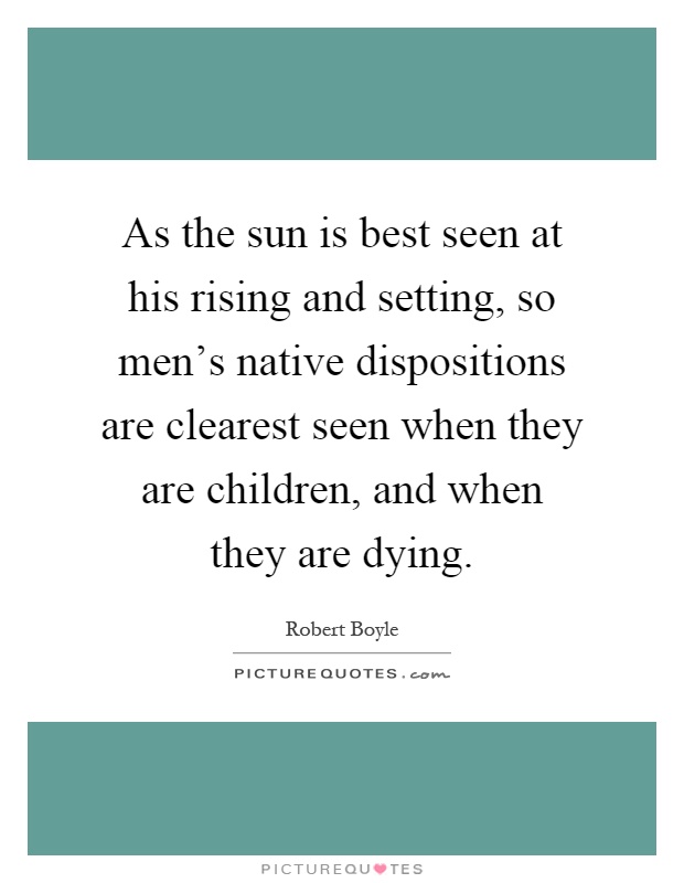 As the sun is best seen at his rising and setting, so men's native dispositions are clearest seen when they are children, and when they are dying Picture Quote #1