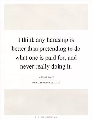 I think any hardship is better than pretending to do what one is paid for, and never really doing it Picture Quote #1