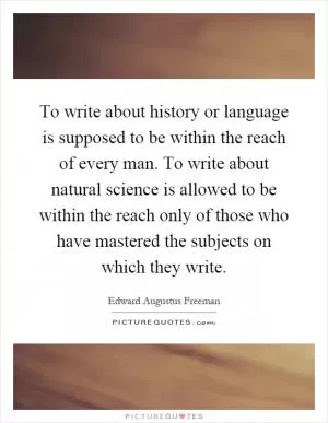 To write about history or language is supposed to be within the reach of every man. To write about natural science is allowed to be within the reach only of those who have mastered the subjects on which they write Picture Quote #1